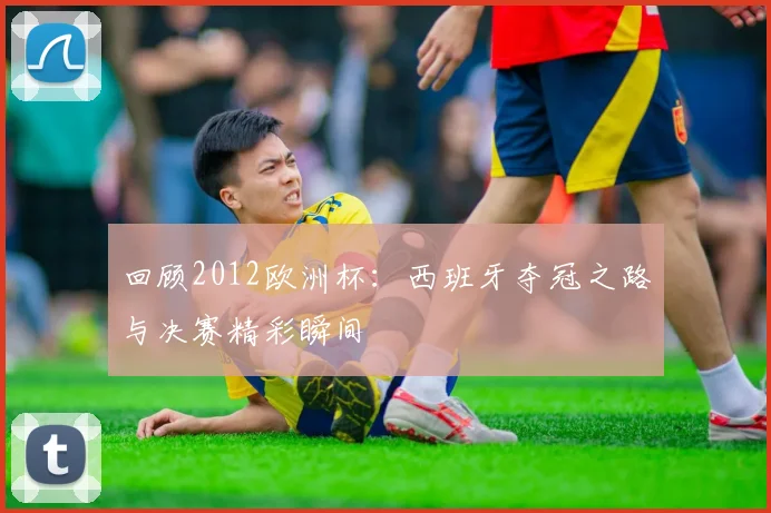 回顾2012欧洲杯：西班牙夺冠之路与决赛精彩瞬间