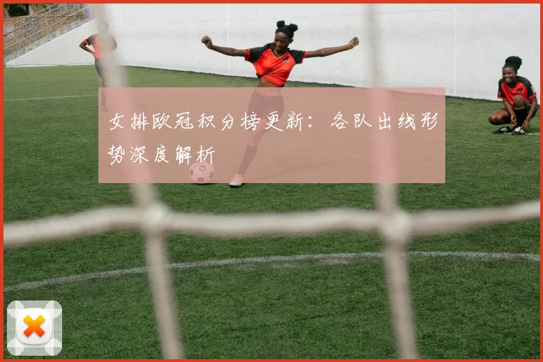 女排欧冠积分榜更新：各队出线形势深度解析