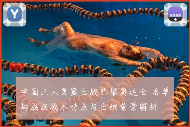 中国三人男篮出战巴黎奥运会 名单构成技战术特点与出线前景解析