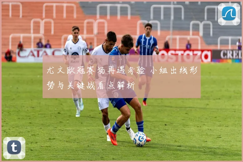 尤文欧冠赛场再遇考验 小组出线形势与关键战看点解析