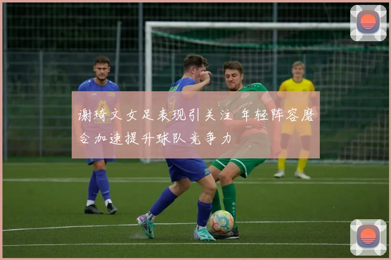 谢琦文女足表现引关注 年轻阵容磨合加速提升球队竞争力