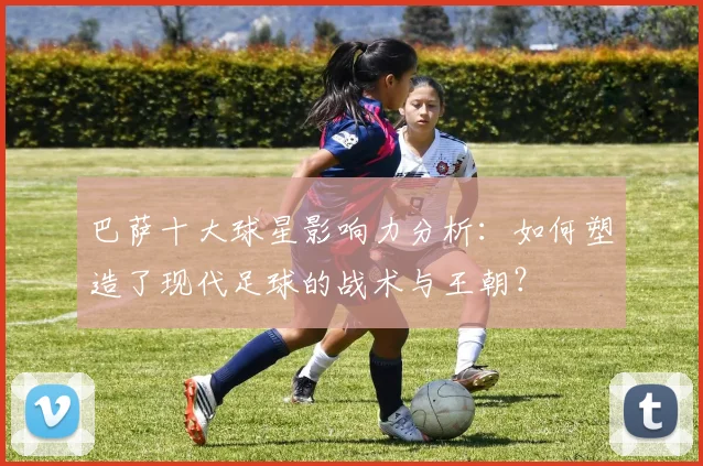 巴萨十大球星影响力分析：如何塑造了现代足球的战术与王朝？