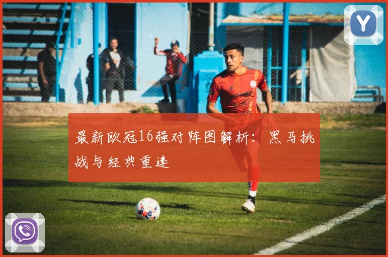 最新欧冠16强对阵图解析：黑马挑战与经典重逢