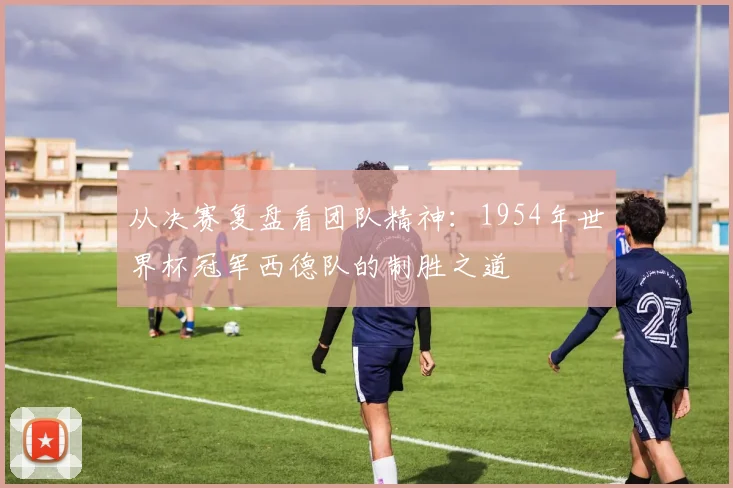 从决赛复盘看团队精神：1954年世界杯冠军西德队的制胜之道