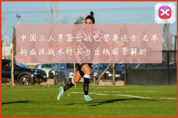 中国三人男篮出战巴黎奥运会 名单构成技战术特点与出线前景解析