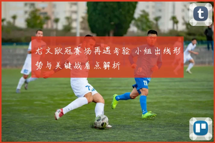 尤文欧冠赛场再遇考验 小组出线形势与关键战看点解析