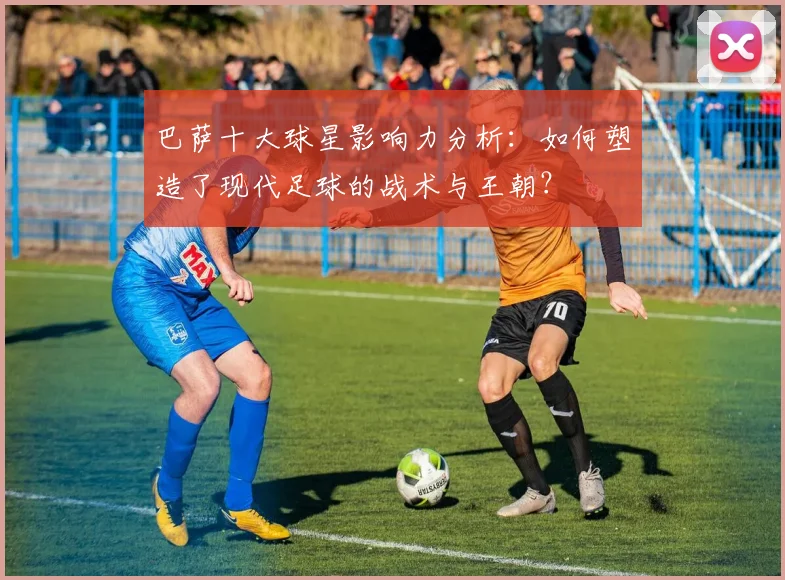 巴萨十大球星影响力分析：如何塑造了现代足球的战术与王朝？