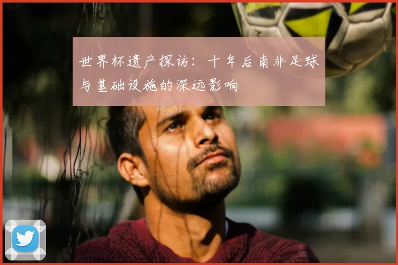 世界杯遗产探访：十年后南非足球与基础设施的深远影响