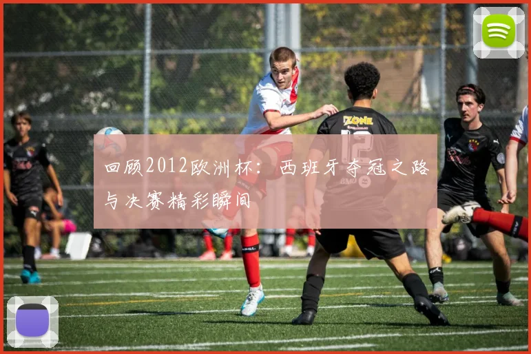 回顾2012欧洲杯：西班牙夺冠之路与决赛精彩瞬间