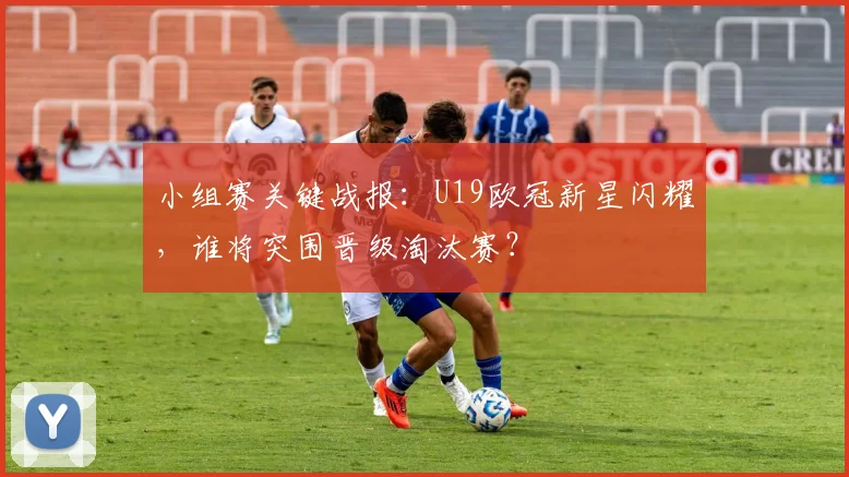 小组赛关键战报：U19欧冠新星闪耀，谁将突围晋级淘汰赛？
